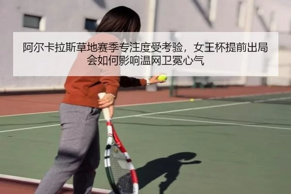 阿尔卡拉斯草地赛季专注度受考验，女王杯提前出局会如何影响温网卫冕心气
