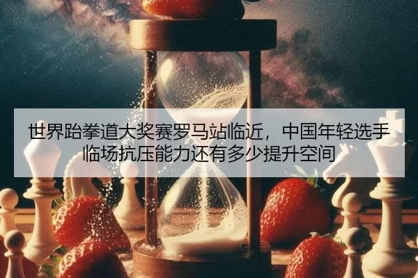 世界跆拳道大奖赛罗马站临近，中国年轻选手临场抗压能力还有多少提升空间